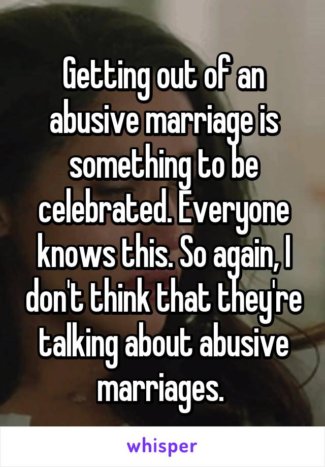 Getting out of an abusive marriage is something to be celebrated. Everyone knows this. So again, I don't think that they're talking about abusive marriages. 