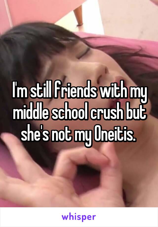 I'm still friends with my middle school crush but she's not my Oneitis. 