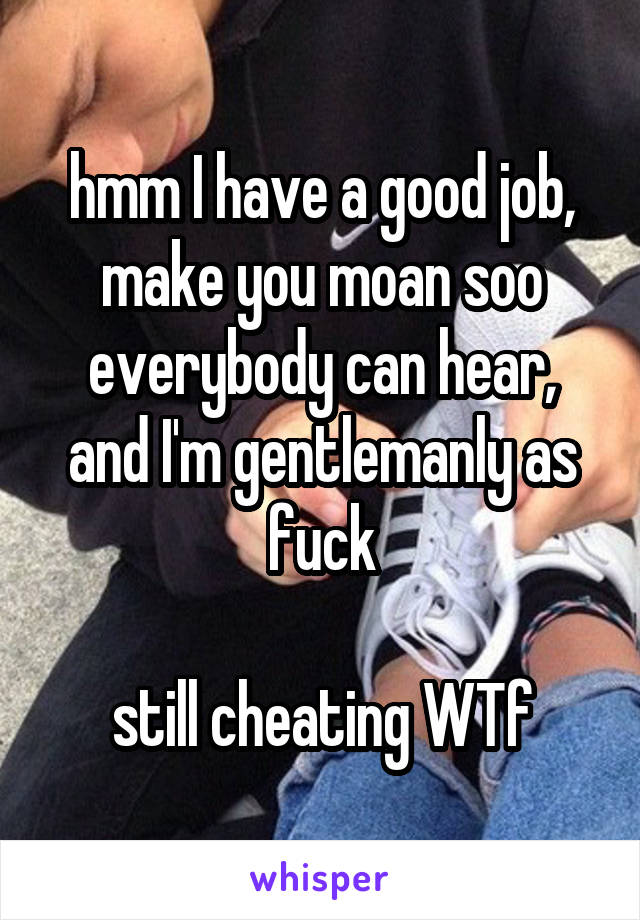 hmm I have a good job, make you moan soo everybody can hear, and I'm gentlemanly as fuck

still cheating WTf