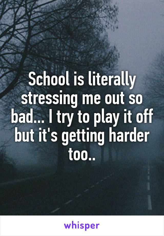 School is literally stressing me out so bad... I try to play it off but it's getting harder too..