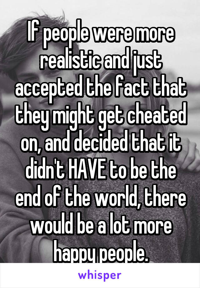 If people were more realistic and just accepted the fact that they might get cheated on, and decided that it didn't HAVE to be the end of the world, there would be a lot more happy people.