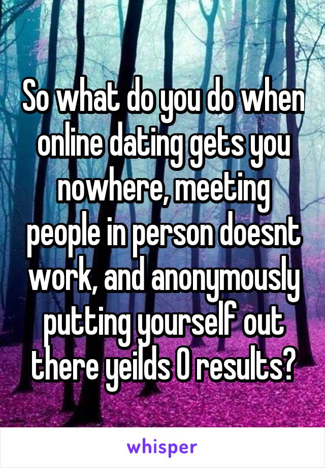 So what do you do when online dating gets you nowhere, meeting people in person doesnt work, and anonymously putting yourself out there yeilds 0 results?