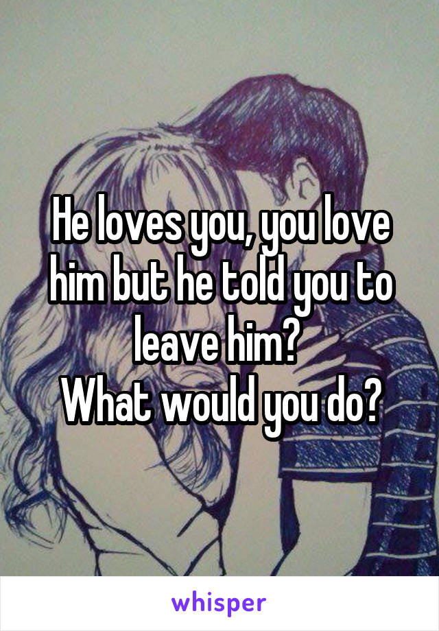 He loves you, you love him but he told you to leave him? 
What would you do?