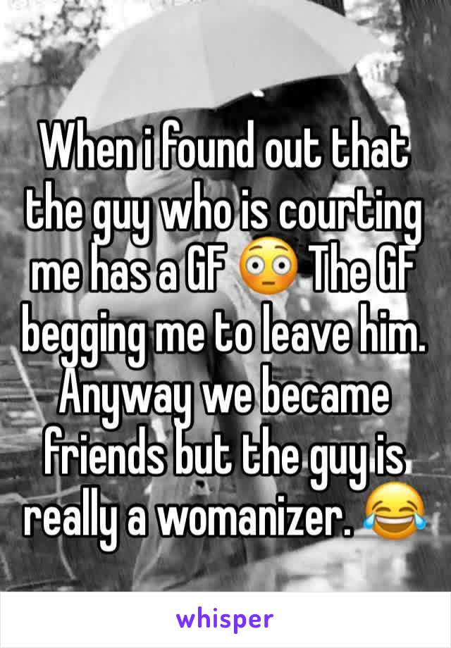 When i found out that the guy who is courting me has a GF 😳 The GF begging me to leave him. Anyway we became friends but the guy is really a womanizer. 😂