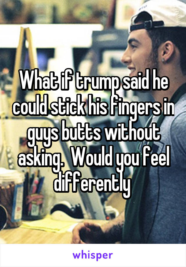 What if trump said he could stick his fingers in guys butts without asking.  Would you feel differently 