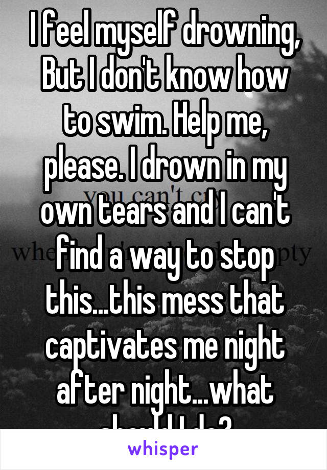 I feel myself drowning,
But I don't know how to swim. Help me, please. I drown in my own tears and I can't find a way to stop this...this mess that captivates me night after night...what should I do?