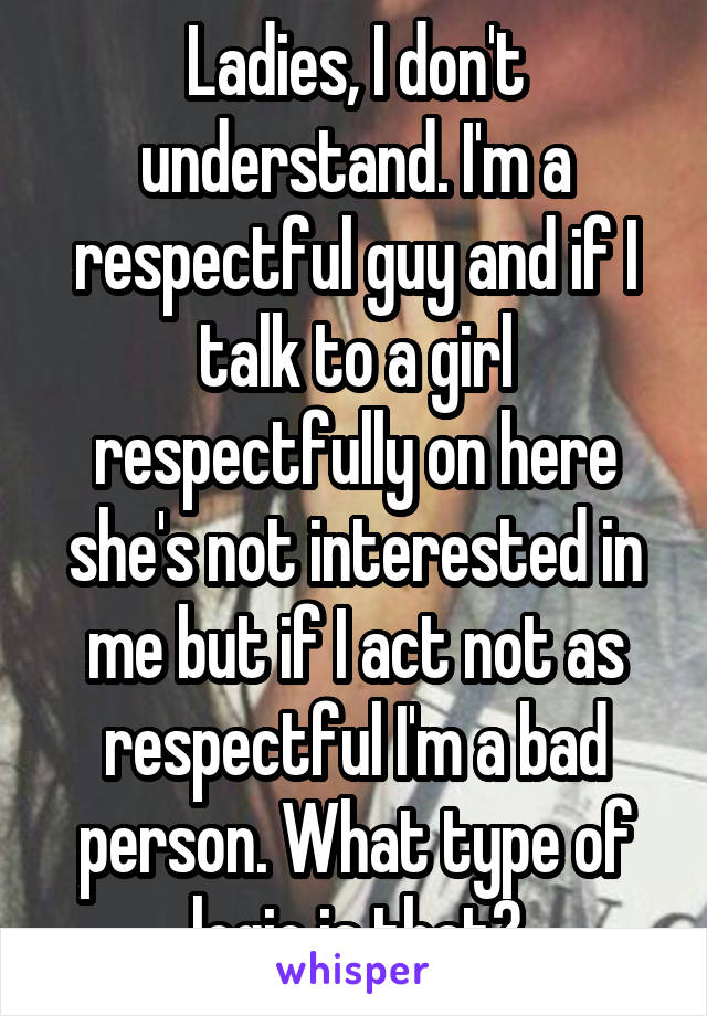 Ladies, I don't understand. I'm a respectful guy and if I talk to a girl respectfully on here she's not interested in me but if I act not as respectful I'm a bad person. What type of logic is that?