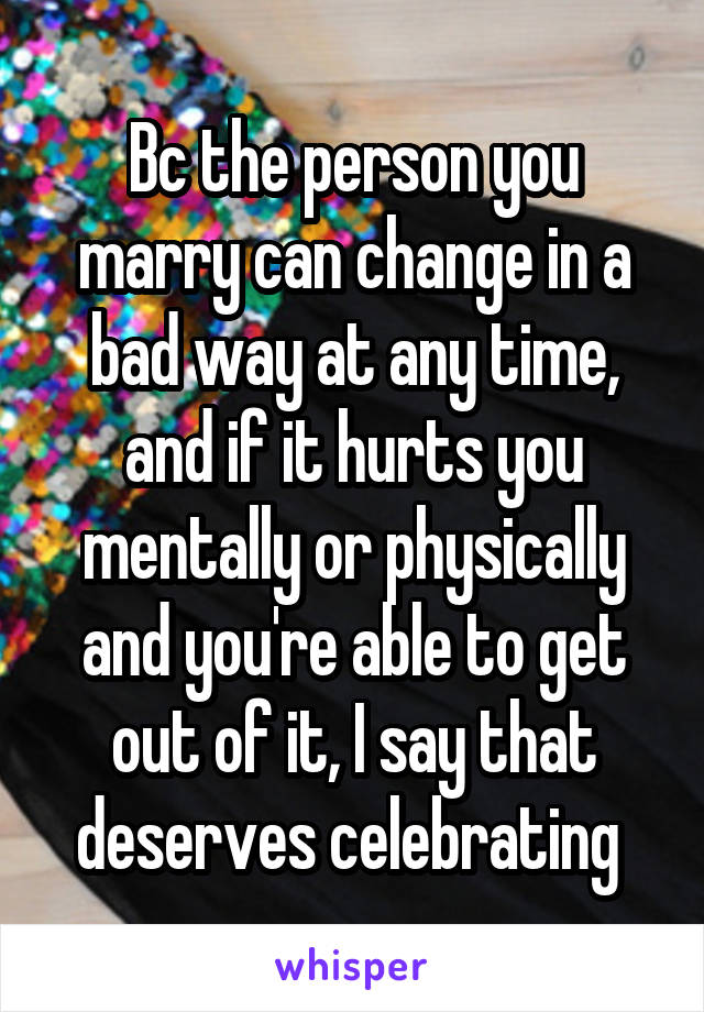 Bc the person you marry can change in a bad way at any time, and if it hurts you mentally or physically and you're able to get out of it, I say that deserves celebrating 