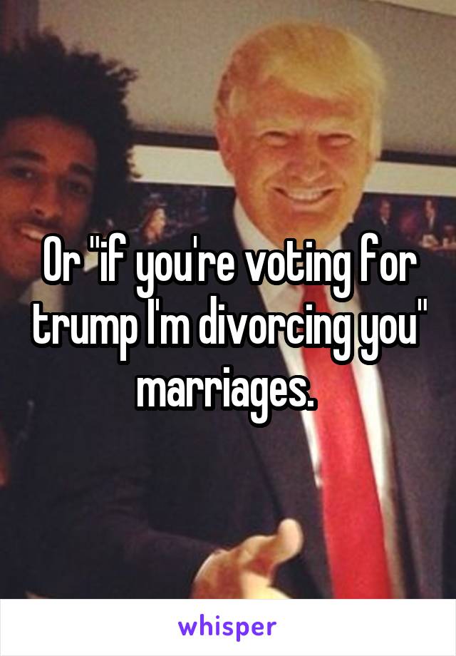 Or "if you're voting for trump I'm divorcing you" marriages. 