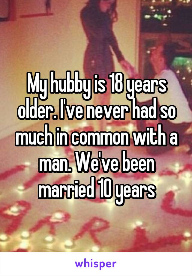 My hubby is 18 years older. I've never had so much in common with a man. We've been married 10 years