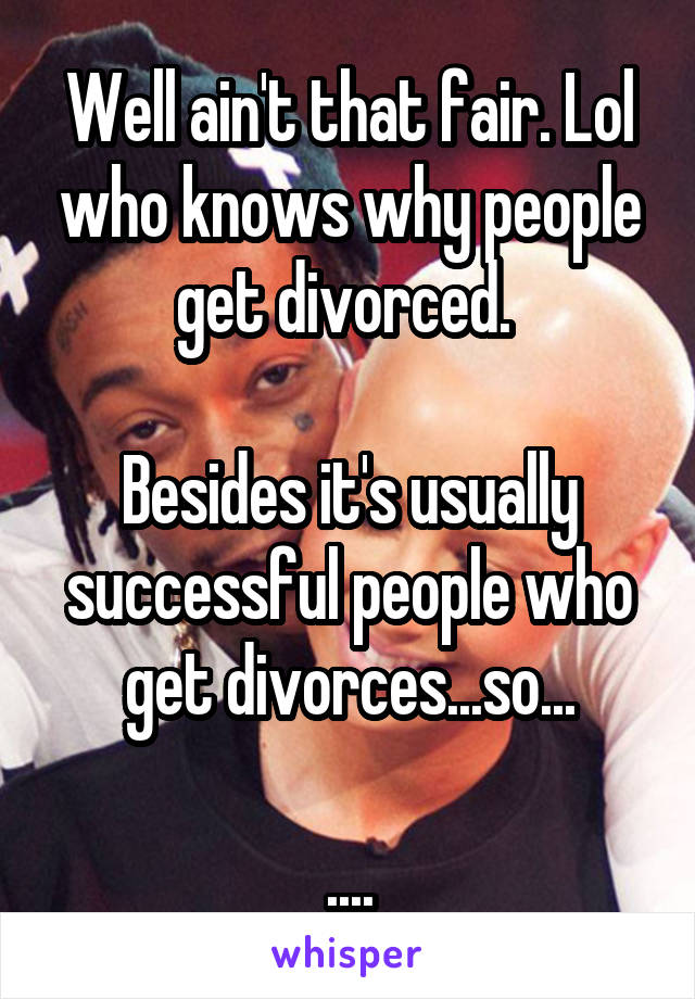 Well ain't that fair. Lol who knows why people get divorced. 

Besides it's usually successful people who get divorces...so...

....