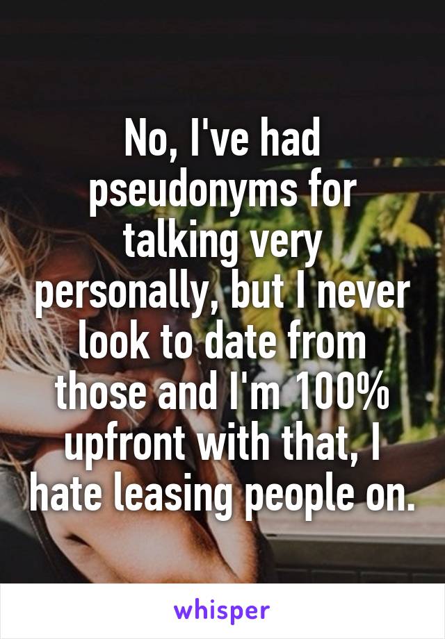 No, I've had pseudonyms for talking very personally, but I never look to date from those and I'm 100% upfront with that, I hate leasing people on.