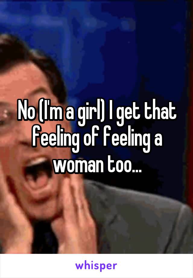 No (I'm a girl) I get that feeling of feeling a woman too...