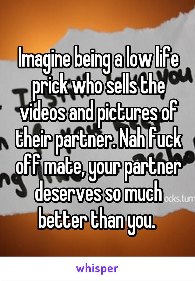 Imagine being a low life prick who sells the videos and pictures of their partner. Nah fuck off mate, your partner deserves so much better than you. 