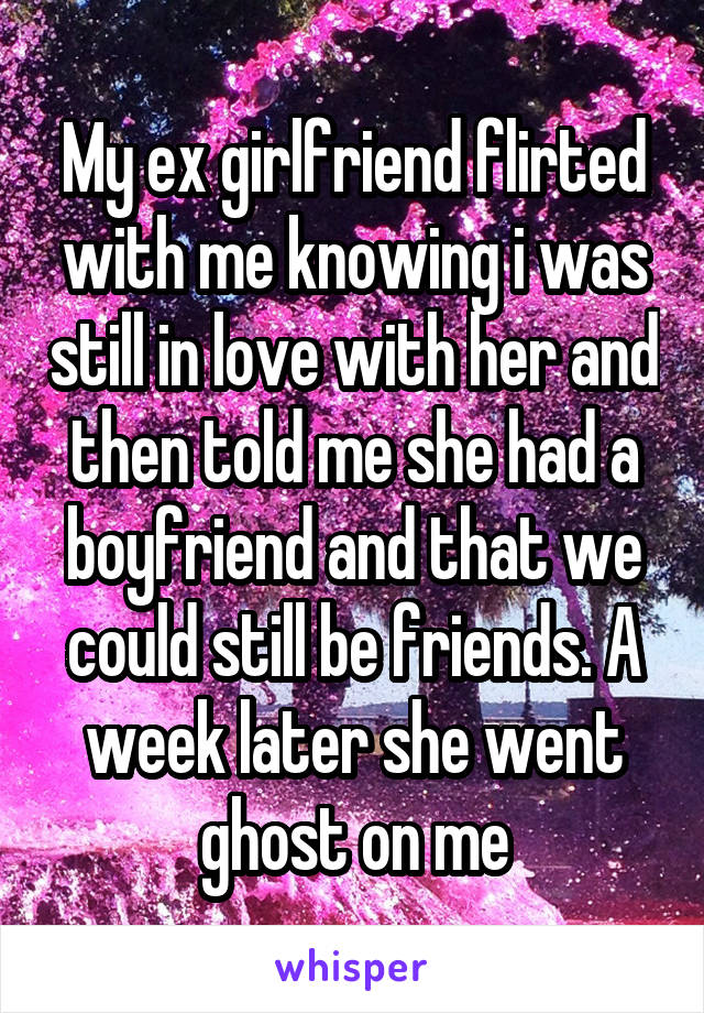 My ex girlfriend flirted with me knowing i was still in love with her and then told me she had a boyfriend and that we could still be friends. A week later she went ghost on me