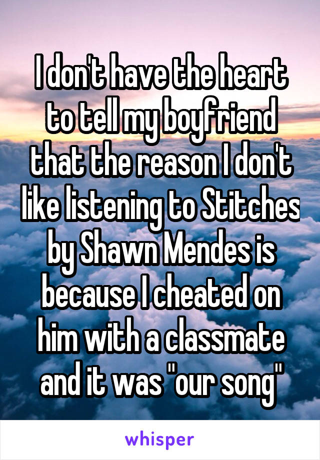 I don't have the heart to tell my boyfriend that the reason I don't like listening to Stitches by Shawn Mendes is because I cheated on him with a classmate and it was "our song"