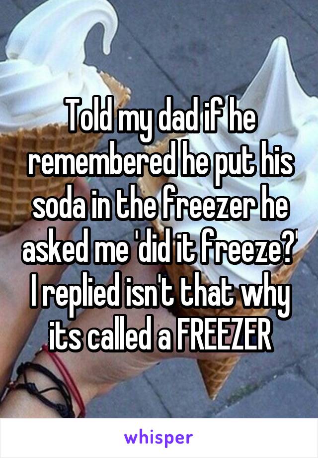 Told my dad if he remembered he put his soda in the freezer he asked me 'did it freeze?' I replied isn't that why its called a FREEZER