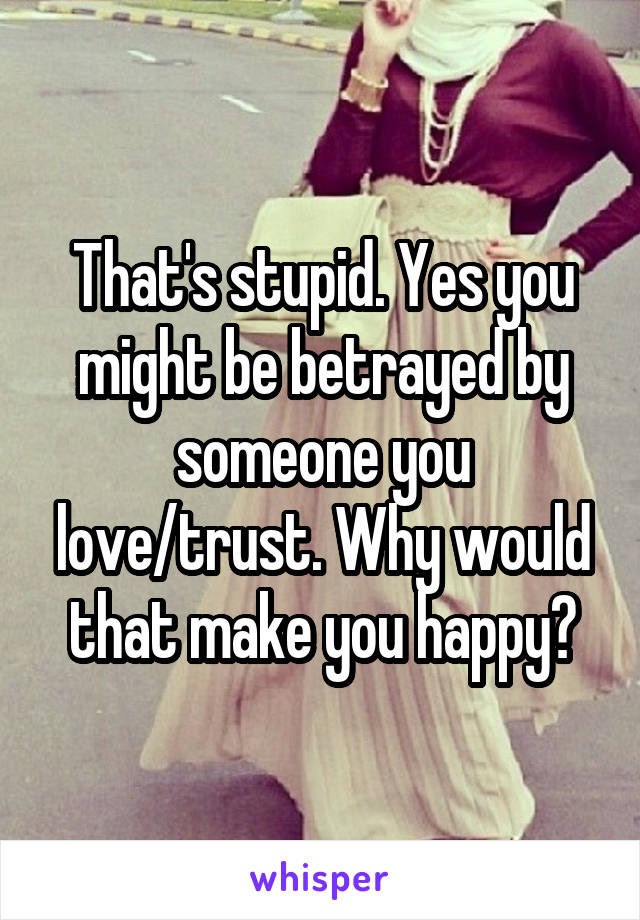 That's stupid. Yes you might be betrayed by someone you love/trust. Why would that make you happy?