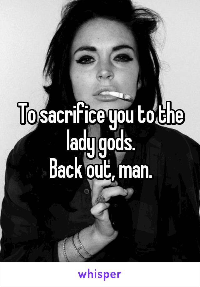 To sacrifice you to the lady gods.
Back out, man.