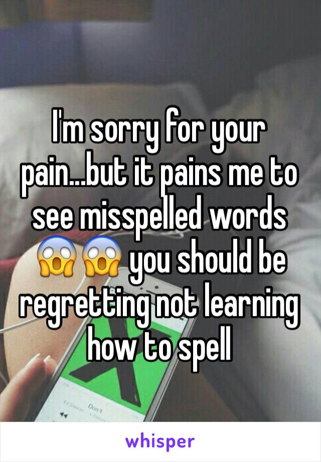 I'm sorry for your pain...but it pains me to see misspelled words 😱😱 you should be regretting not learning how to spell