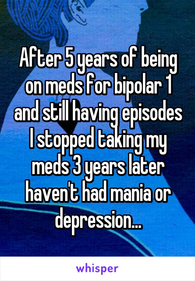 After 5 years of being on meds for bipolar 1 and still having episodes I stopped taking my meds 3 years later haven't had mania or depression...