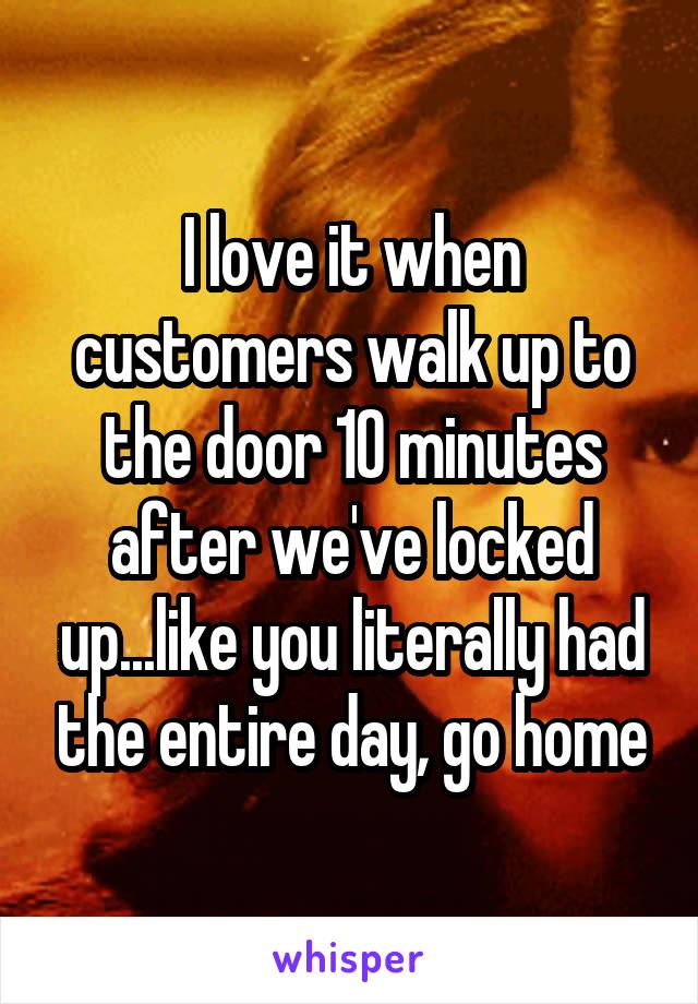 I love it when customers walk up to the door 10 minutes after we've locked up...like you literally had the entire day, go home