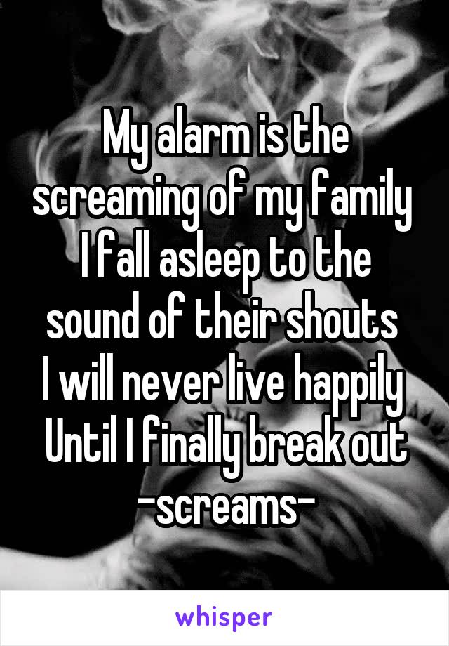 My alarm is the screaming of my family 
I fall asleep to the sound of their shouts 
I will never live happily 
Until I finally break out
-screams-