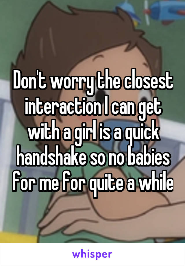 Don't worry the closest interaction I can get with a girl is a quick handshake so no babies for me for quite a while