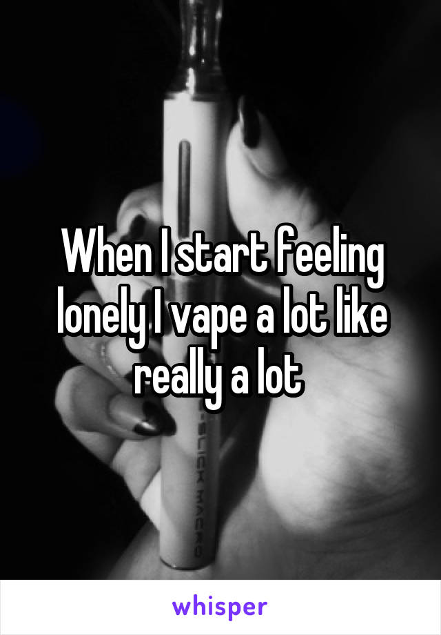 When I start feeling lonely I vape a lot like really a lot 