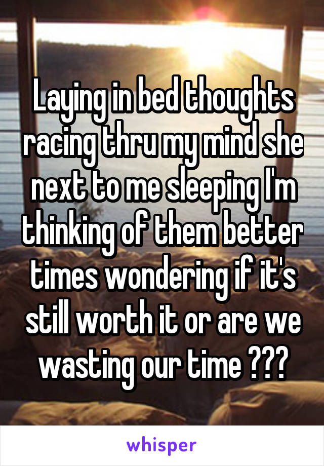 Laying in bed thoughts racing thru my mind she next to me sleeping I'm thinking of them better times wondering if it's still worth it or are we wasting our time ???