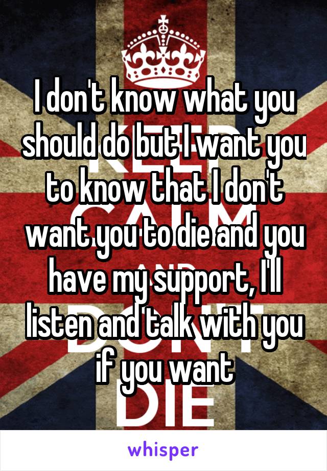 I don't know what you should do but I want you to know that I don't want you to die and you have my support, I'll listen and talk with you if you want