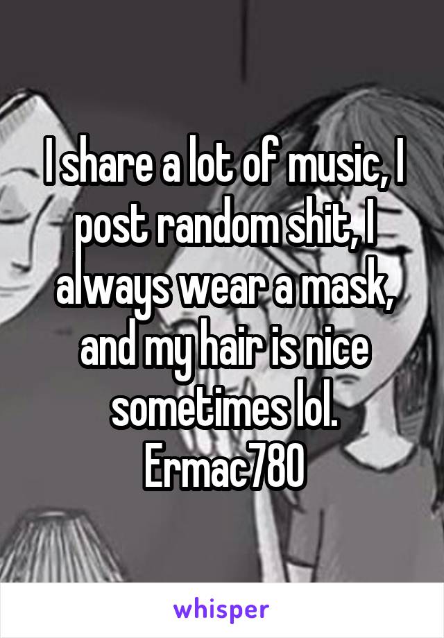 I share a lot of music, I post random shit, I always wear a mask, and my hair is nice sometimes lol.
Ermac780