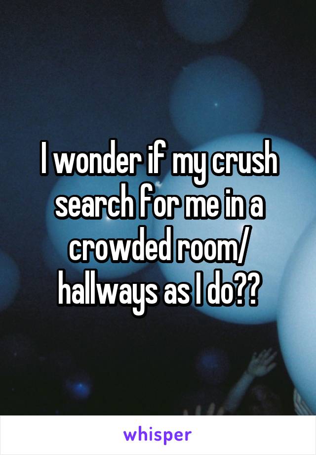 I wonder if my crush search for me in a crowded room/ hallways as I do??