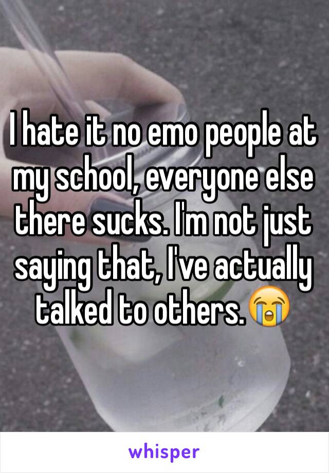 I hate it no emo people at my school, everyone else there sucks. I'm not just saying that, I've actually talked to others.😭