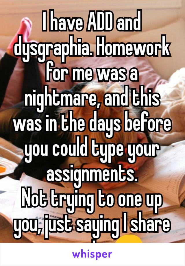 I have ADD and dysgraphia. Homework for me was a nightmare, and this was in the days before you could type your assignments.
Not trying to one up you, just saying I share your pain. 😞