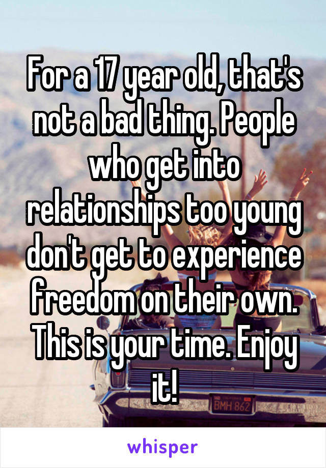 For a 17 year old, that's not a bad thing. People who get into relationships too young don't get to experience freedom on their own. This is your time. Enjoy it!