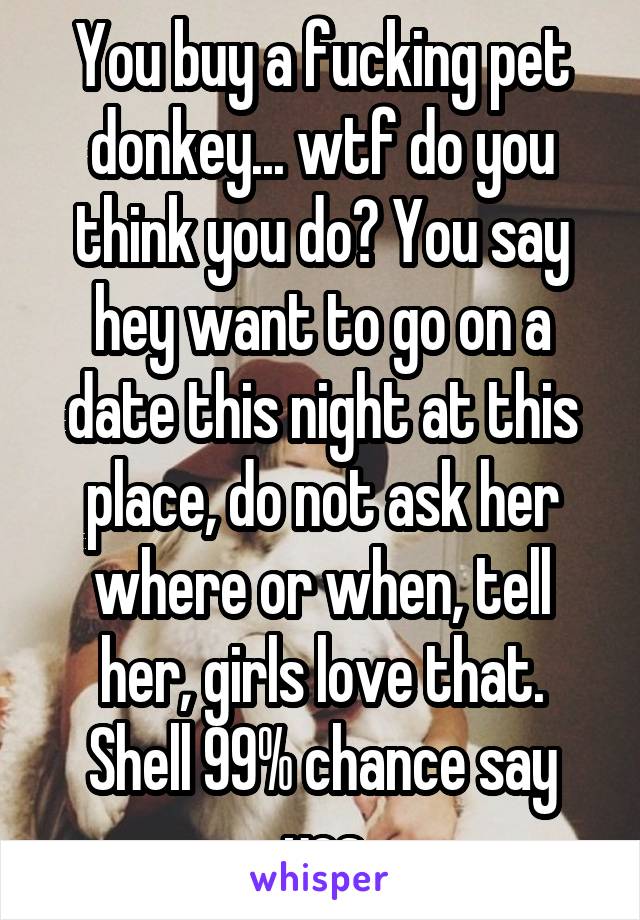 You buy a fucking pet donkey... wtf do you think you do? You say hey want to go on a date this night at this place, do not ask her where or when, tell her, girls love that. Shell 99% chance say yes