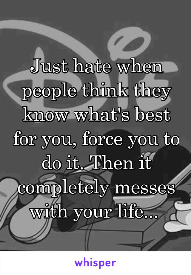 Just hate when people think they know what's best for you, force you to do it. Then it completely messes with your life... 