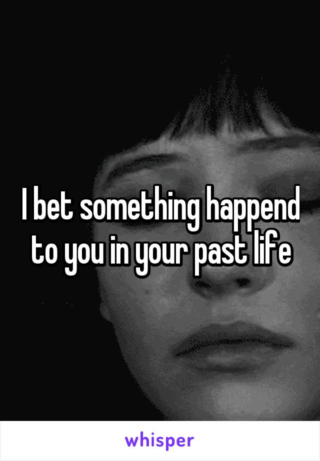 I bet something happend to you in your past life