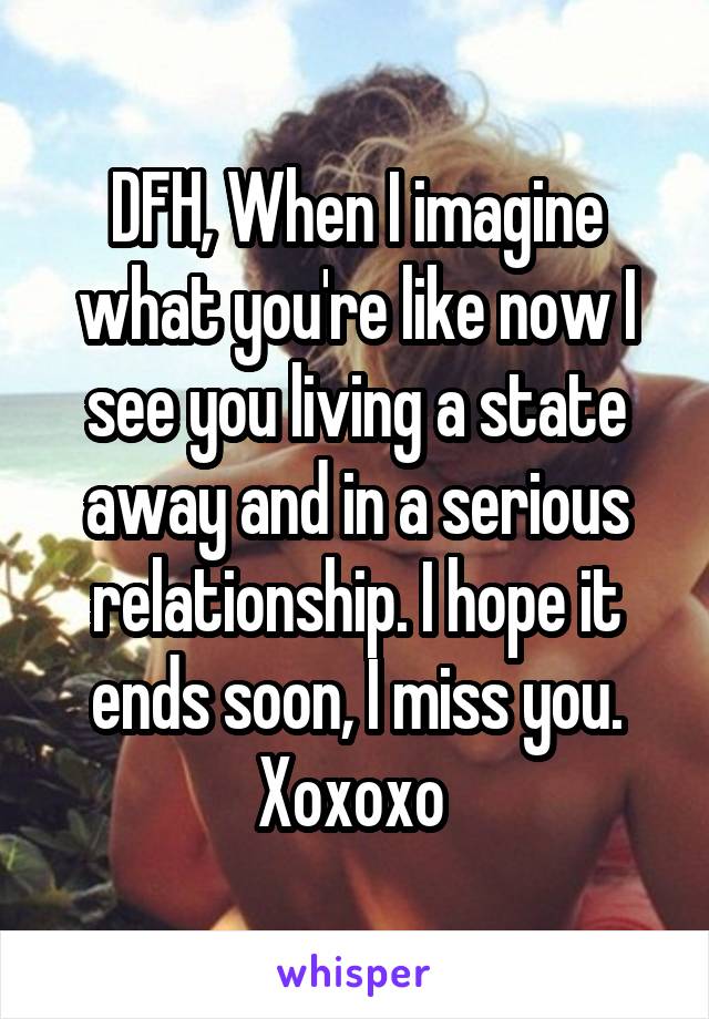 DFH, When I imagine what you're like now I see you living a state away and in a serious relationship. I hope it ends soon, I miss you. Xoxoxo 