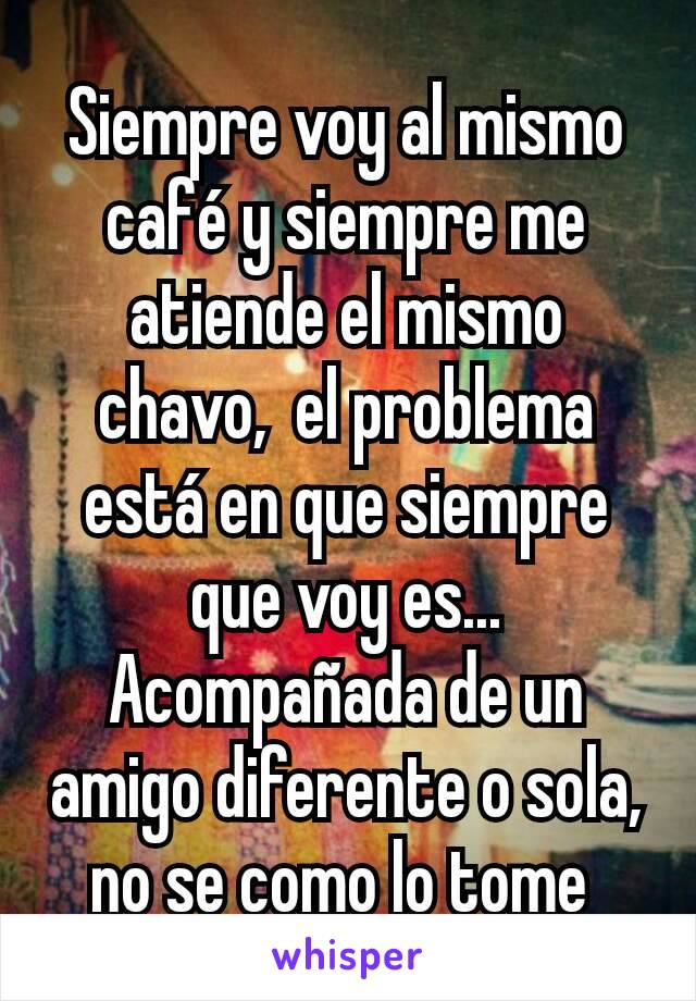 Siempre voy al mismo café y siempre me atiende el mismo chavo,  el problema está en que siempre que voy es...  Acompañada de un amigo diferente o sola,  no se como lo tome 