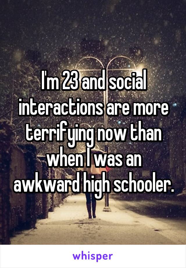 I'm 23 and social interactions are more terrifying now than when I was an awkward high schooler.