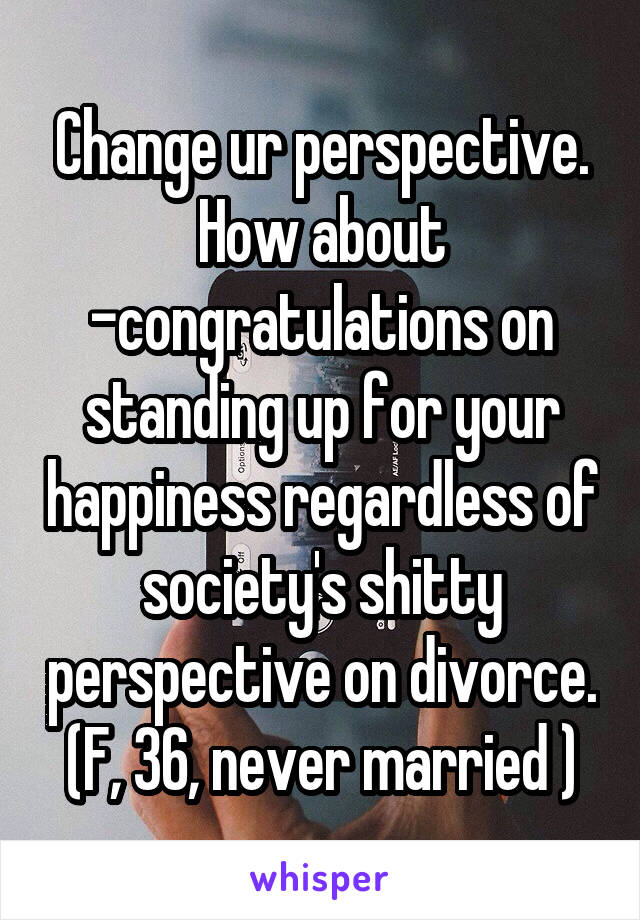 Change ur perspective. How about -congratulations on standing up for your happiness regardless of society's shitty perspective on divorce. (F, 36, never married )