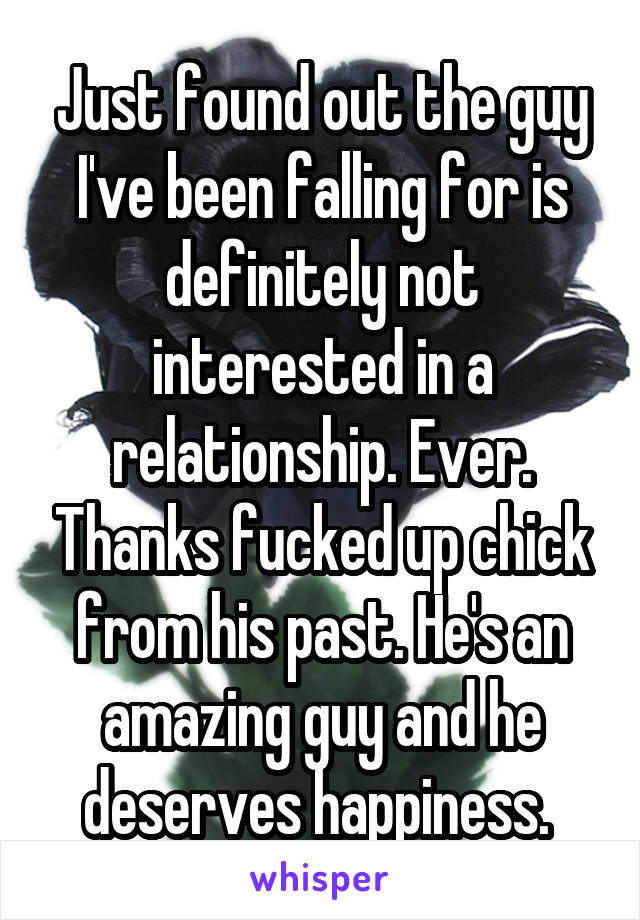 Just found out the guy I've been falling for is definitely not interested in a relationship. Ever. Thanks fucked up chick from his past. He's an amazing guy and he deserves happiness. 