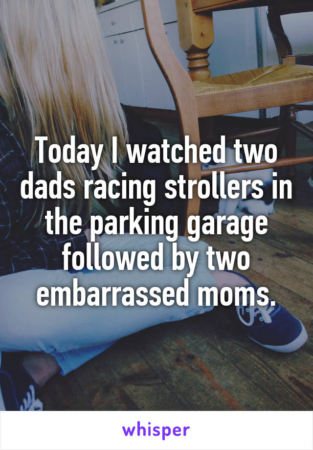 Today I watched two dads racing strollers in the parking garage followed by two embarrassed moms.