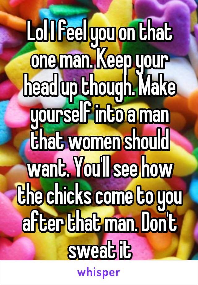 Lol I feel you on that one man. Keep your head up though. Make yourself into a man that women should want. You'll see how the chicks come to you after that man. Don't sweat it