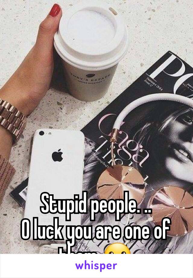 Stupid people. ..
O luck you are one of them ☺