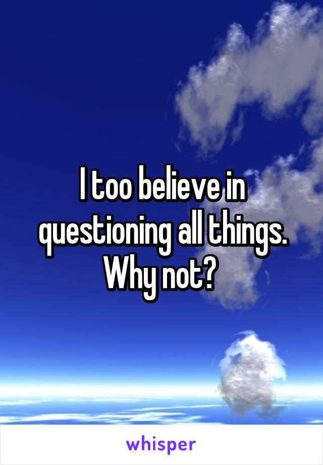 I too believe in questioning all things. Why not? 