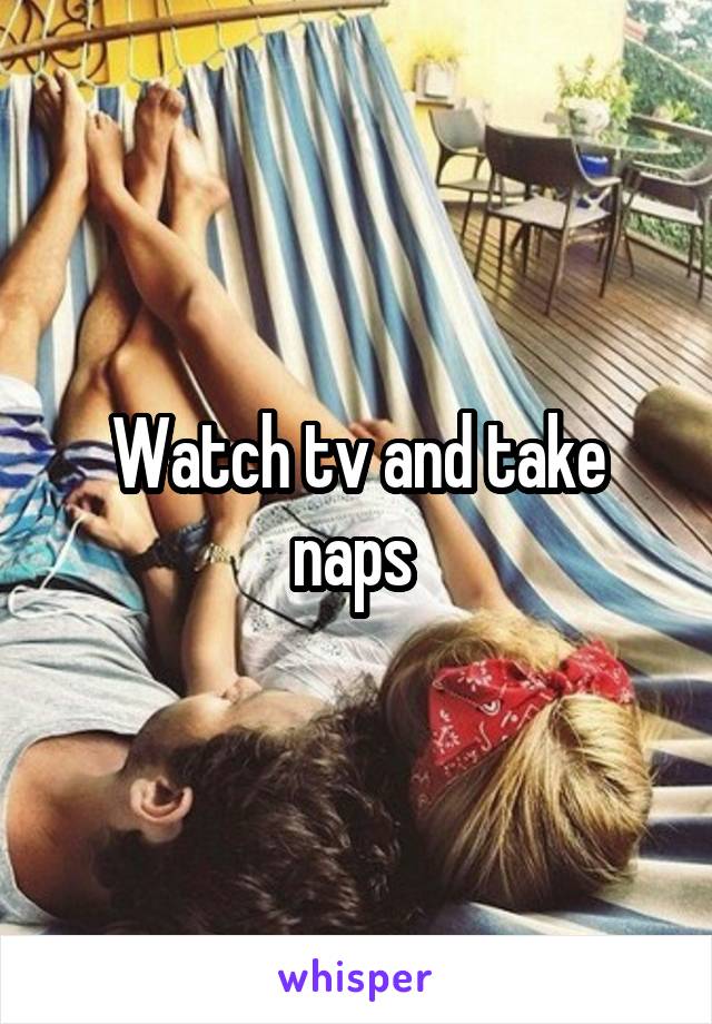 Watch tv and take naps 