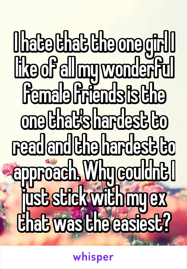 I hate that the one girl I like of all my wonderful female friends is the one that's hardest to read and the hardest to approach. Why couldnt I just stick with my ex that was the easiest?